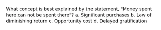 What concept is best explained by the statement, "Money spent here can not be spent there"? a. Significant purchases b. Law of diminishing return c. Opportunity cost d. Delayed gratification