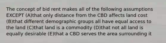 The concept of bid rent makes all of the following assumptions EXCEPT (A)that only distance from the CBD affects land cost (B)that different demographic groups all have equal access to the land (C)that land is a commodity (D)that not all land is equally desirable (E)that a CBD serves the area surrounding it