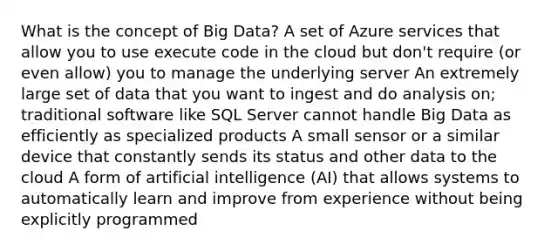 What is the concept of Big Data? A set of Azure services that allow you to use execute code in the cloud but don't require (or even allow) you to manage the underlying server An extremely large set of data that you want to ingest and do analysis on; traditional software like SQL Server cannot handle Big Data as efficiently as specialized products A small sensor or a similar device that constantly sends its status and other data to the cloud A form of artificial intelligence (AI) that allows systems to automatically learn and improve from experience without being explicitly programmed