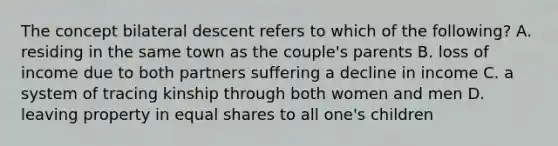 The concept bilateral descent refers to which of the following? A. residing in the same town as the couple's parents B. loss of income due to both partners suffering a decline in income C. a system of tracing kinship through both women and men D. leaving property in equal shares to all one's children