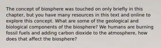 The concept of biosphere was touched on only briefly in this chapter, but you have many resources in this text and online to explore this concept. What are some of the geological and biological components of the biosphere? We humans are burning fossil fuels and adding carbon dioxide to the atmosphere, how does that affect the biosphere?