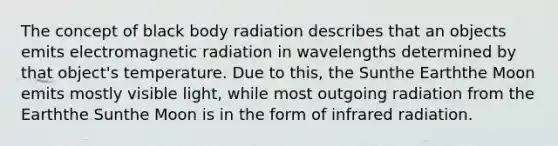 The concept of black body radiation describes that an objects emits electromagnetic radiation in wavelengths determined by that object's temperature. Due to this, the Sunthe Earththe Moon emits mostly visible light, while most outgoing radiation from the Earththe Sunthe Moon is in the form of infrared radiation.