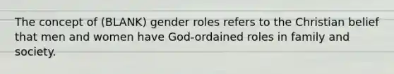 The concept of (BLANK) gender roles refers to the Christian belief that men and women have God-ordained roles in family and society.