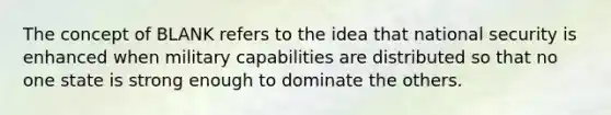 The concept of BLANK refers to the idea that national security is enhanced when military capabilities are distributed so that no one state is strong enough to dominate the others.