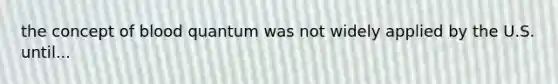 the concept of blood quantum was not widely applied by the U.S. until...