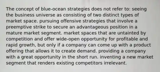 The concept of blue-ocean strategies does not refer to: seeing the business universe as consisting of two distinct types of market space. pursuing offensive strategies that involve a preemptive strike to secure an advantageous position in a mature market segment. market spaces that are untainted by competition and offer wide-open opportunity for profitable and rapid growth, but only if a company can come up with a product offering that allows it to create demand. providing a company with a great opportunity in the short run. inventing a new market segment that renders existing competitors irrelevant.