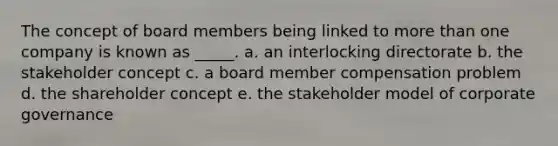 The concept of board members being linked to more than one company is known as _____. a. an interlocking directorate b. the stakeholder concept c. a board member compensation problem d. the shareholder concept e. the stakeholder model of corporate governance