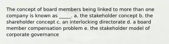 The concept of board members being linked to more than one company is known as _____. a. the stakeholder concept b. the shareholder concept c. an interlocking directorate d. a board member compensation problem e. the stakeholder model of corporate governance