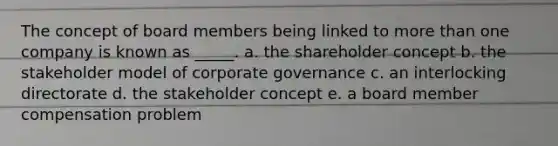 The concept of board members being linked to more than one company is known as _____. a. the shareholder concept b. the stakeholder model of corporate governance c. an interlocking directorate d. the stakeholder concept e. a board member compensation problem