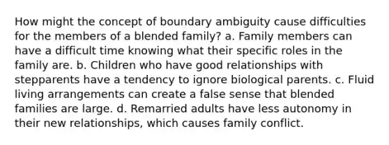 How might the concept of boundary ambiguity cause difficulties for the members of a blended family? a. Family members can have a difficult time knowing what their specific roles in the family are. b. Children who have good relationships with stepparents have a tendency to ignore biological parents. c. Fluid living arrangements can create a false sense that blended families are large. d. Remarried adults have less autonomy in their new relationships, which causes family conflict.