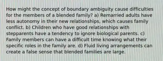 How might the concept of boundary ambiguity cause difficulties for the members of a blended family? a) Remarried adults have less autonomy in their new relationships, which causes family conflict. b) Children who have good relationships with stepparents have a tendency to ignore biological parents. c) Family members can have a difficult time knowing what their specific roles in the family are. d) Fluid living arrangements can create a false sense that blended families are large.