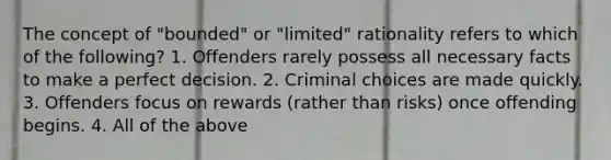 The concept of "bounded" or "limited" rationality refers to which of the following? 1. Offenders rarely possess all necessary facts to make a perfect decision. 2. Criminal choices are made quickly. 3. Offenders focus on rewards (rather than risks) once offending begins. 4. All of the above