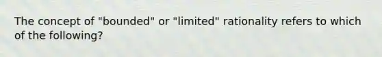 The concept of "bounded" or "limited" rationality refers to which of the following?