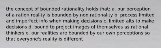 the concept of bounded rationality holds that: a. our perception of a ration reality is bounded by non rationality b. process limited and imperfect info when making decisions c. limited alts to make decisions d. bound to project images of themselves as rational thinkers e. our realities are bounded by our own perceptions so that everyone's reality is different