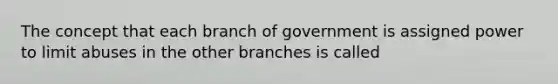 The concept that each branch of government is assigned power to limit abuses in the other branches is called