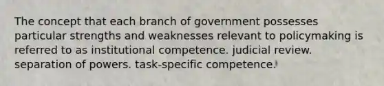 The concept that each branch of government possesses particular strengths and weaknesses relevant to policymaking is referred to as institutional competence. judicial review. separation of powers. task-specific competence.