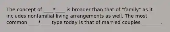 The concept of ____*____ is broader than that of "family" as it includes nonfamilial living arrangements as well. The most common ____*____ type today is that of married couples ________.