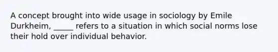 A concept brought into wide usage in sociology by Emile Durkheim, _____ refers to a situation in which social norms lose their hold over individual behavior.