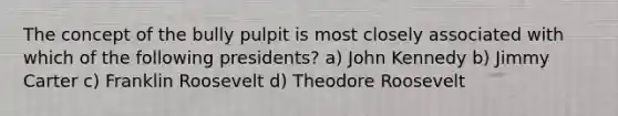 The concept of the bully pulpit is most closely associated with which of the following presidents? a) John Kennedy b) Jimmy Carter c) Franklin Roosevelt d) Theodore Roosevelt