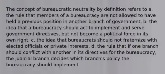 The concept of bureaucratic neutrality by definition refers to a. the rule that members of a bureaucracy are not allowed to have held a previous position in another branch of government. b. the idea that a bureaucracy should act to implement and serve government directives, but not become a political force in its own right. c. the idea that bureaucrats should not fraternize with elected officials or private interests. d. the rule that if one branch should conflict with another in its directives for the bureaucracy, the judicial branch decides which branch's policy the bureaucracy should implement