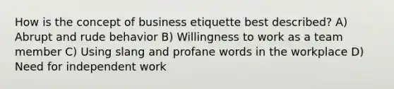 How is the concept of business etiquette best described? A) Abrupt and rude behavior B) Willingness to work as a team member C) Using slang and profane words in the workplace D) Need for independent work