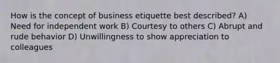 How is the concept of business etiquette best described? A) Need for independent work B) Courtesy to others C) Abrupt and rude behavior D) Unwillingness to show appreciation to colleagues