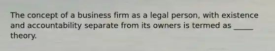 The concept of a business firm as a legal person, with existence and accountability separate from its owners is termed as _____ theory.