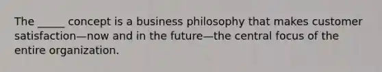 The _____ concept is a business philosophy that makes customer satisfaction—now and in the future—the central focus of the entire organization.