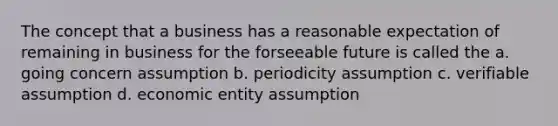 The concept that a business has a reasonable expectation of remaining in business for the forseeable future is called the a. going concern assumption b. periodicity assumption c. verifiable assumption d. economic entity assumption