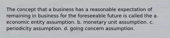 The concept that a business has a reasonable expectation of remaining in business for the foreseeable future is called the a. economic entity assumption. b. monetary unit assumption. c. periodicity assumption. d. going concern assumption.