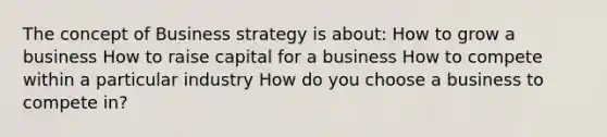 The concept of Business strategy is about: How to grow a business How to raise capital for a business How to compete within a particular industry How do you choose a business to compete in?