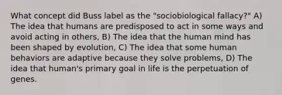 What concept did Buss label as the "sociobiological fallacy?" A) The idea that humans are predisposed to act in some ways and avoid acting in others, B) The idea that the human mind has been shaped by evolution, C) The idea that some human behaviors are adaptive because they solve problems, D) The idea that human's primary goal in life is the perpetuation of genes.