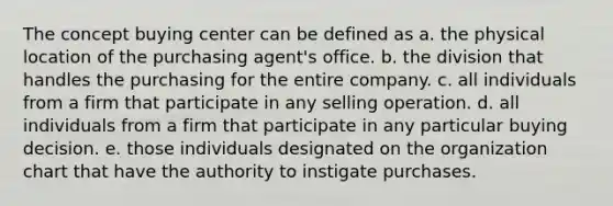 The concept buying center can be defined as a. the physical location of the purchasing agent's office. b. the division that handles the purchasing for the entire company. c. all individuals from a firm that participate in any selling operation. d. all individuals from a firm that participate in any particular buying decision. e. those individuals designated on the organization chart that have the authority to instigate purchases.