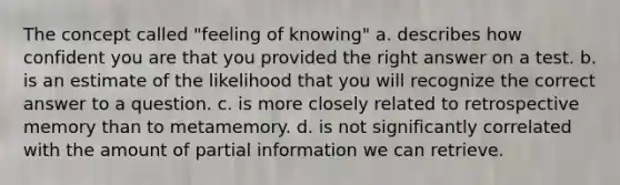 The concept called "feeling of knowing" a. describes how confident you are that you provided the right answer on a test. b. is an estimate of the likelihood that you will recognize the correct answer to a question. c. is more closely related to retrospective memory than to metamemory. d. is not significantly correlated with the amount of partial information we can retrieve.