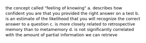 the concept called "feeling of knowing" a. describes how confident you are that you provided the right answer on a test b. is an estimate of the likelihood that you will recognize the correct answer to a question c. is more closely related to retrospective memory than to metamemory d. is not significantly correlated with the amount of partial information we can retrieve