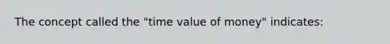 The concept called the "time value of money" indicates: