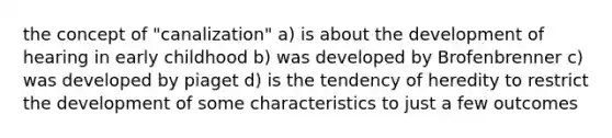 the concept of "canalization" a) is about the development of hearing in early childhood b) was developed by Brofenbrenner c) was developed by piaget d) is the tendency of heredity to restrict the development of some characteristics to just a few outcomes