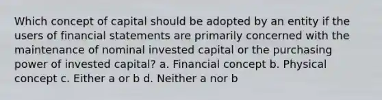 Which concept of capital should be adopted by an entity if the users of financial statements are primarily concerned with the maintenance of nominal invested capital or the purchasing power of invested capital? a. Financial concept b. Physical concept c. Either a or b d. Neither a nor b