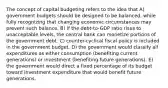 The concept of capital budgeting refers to the idea that A) government budgets should be designed to be balanced, while fully recognizing that changing economic circumstances may prevent such balance. B) if the debt-to-GDP ratio rises to unacceptable levels, the central bank can monetize portions of the government debt. C) counter-cyclical fiscal policy is included in the government budget. D) the government would classify all expenditures as either consumption (benefiting current generations) or investment (benefiting future generations). E) the government would direct a fixed percentage of its budget toward investment expenditure that would benefit future generations.