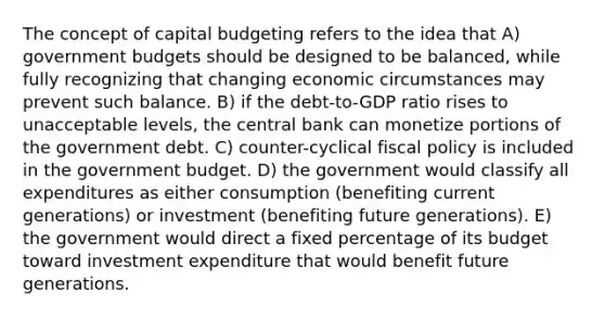 The concept of capital budgeting refers to the idea that A) government budgets should be designed to be balanced, while fully recognizing that changing economic circumstances may prevent such balance. B) if the debt-to-GDP ratio rises to unacceptable levels, the central bank can monetize portions of the government debt. C) counter-cyclical fiscal policy is included in the government budget. D) the government would classify all expenditures as either consumption (benefiting current generations) or investment (benefiting future generations). E) the government would direct a fixed percentage of its budget toward investment expenditure that would benefit future generations.