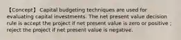 【Concept】 Capital budgeting techniques are used for evaluating capital investments. The net present value decision rule is accept the project if net present value is zero or positive；reject the project if net present value is negative.