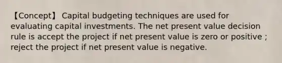 【Concept】 Capital budgeting techniques are used for evaluating capital investments. The net present value decision rule is accept the project if net present value is zero or positive；reject the project if net present value is negative.