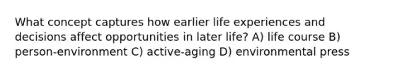 What concept captures how earlier life experiences and decisions affect opportunities in later life? A) life course B) person-environment C) active-aging D) environmental press