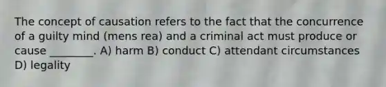 The concept of causation refers to the fact that the concurrence of a guilty mind (mens rea) and a criminal act must produce or cause ________. A) harm B) conduct C) attendant circumstances D) legality