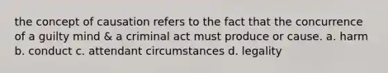 the concept of causation refers to the fact that the concurrence of a guilty mind & a criminal act must produce or cause. a. harm b. conduct c. attendant circumstances d. legality