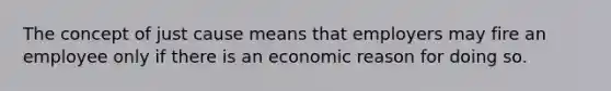 The concept of just cause means that employers may fire an employee only if there is an economic reason for doing so.