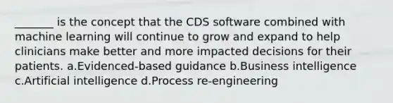 _______ is the concept that the CDS software combined with machine learning will continue to grow and expand to help clinicians make better and more impacted decisions for their patients. a.Evidenced-based guidance b.Business intelligence c.Artificial intelligence d.Process re-engineering