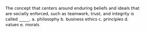 The concept that centers around enduring beliefs and ideals that are socially enforced, such as teamwork, trust, and integrity is called _____. a. philosophy b. business ethics c. principles d. values e. morals