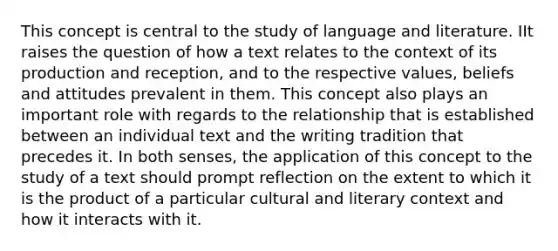 This concept is central to the study of language and literature. IIt raises the question of how a text relates to the context of its production and reception, and to the respective values, beliefs and attitudes prevalent in them. This concept also plays an important role with regards to the relationship that is established between an individual text and the writing tradition that precedes it. In both senses, the application of this concept to the study of a text should prompt reflection on the extent to which it is the product of a particular cultural and literary context and how it interacts with it.