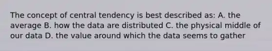 The concept of central tendency is best described as: A. the average B. how the data are distributed C. the physical middle of our data D. the value around which the data seems to gather